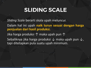 Sliding Scale berarti skala upah meluncur.
Dalam hal ini upah naik turun sesuai dengan harga
penjualan dari hasil produksi.
Jika harga produksi ↑ maka upah pun ↑
Sebaliknya jika harga produksi ↓ maka upah pun ↓,
tapi ditetapkan pula suatu upah minimum.
 
