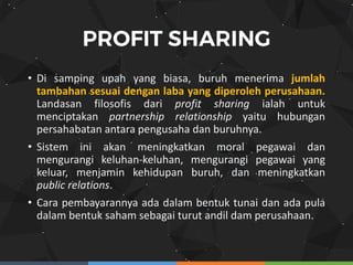 • Di samping upah yang biasa, buruh menerima jumlah
tambahan sesuai dengan laba yang diperoleh perusahaan.
Landasan filosofis dari profit sharing ialah untuk
menciptakan partnership relationship yaitu hubungan
persahabatan antara pengusaha dan buruhnya.
• Sistem ini akan meningkatkan moral pegawai dan
mengurangi keluhan-keluhan, mengurangi pegawai yang
keluar, menjamin kehidupan buruh, dan meningkatkan
public relations.
• Cara pembayarannya ada dalam bentuk tunai dan ada pula
dalam bentuk saham sebagai turut andil dam perusahaan.
 