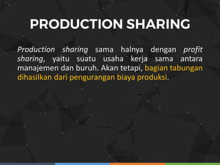 Production sharing sama halnya dengan profit
sharing, yaitu suatu usaha kerja sama antara
manajemen dan buruh. Akan tetapi, bagian tabungan
dihasilkan dari pengurangan biaya produksi.
 