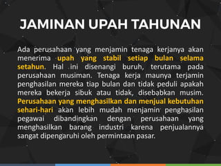 Ada perusahaan yang menjamin tenaga kerjanya akan
menerima upah yang stabil setiap bulan selama
setahun. Hal ini disenangi buruh, terutama pada
perusahaan musiman. Tenaga kerja maunya terjamin
penghasilan mereka tiap bulan dan tidak peduli apakah
mereka bekerja sibuk atau tidak, disebabkan musim.
Perusahaan yang menghasilkan dan menjual kebutuhan
sehari-hari akan lebih mudah menjamin penghasilan
pegawai dibandingkan dengan perusahaan yang
menghasilkan barang industri karena penjualannya
sangat dipengaruhi oleh permintaan pasar.
 