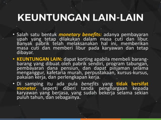 • Salah satu bentuk monetary benefits: adanya pembayaran
upah yang tetap dilakukan dalam masa cuti dan libur.
Banyak pabrik telah melaksanakan hal ini, memberikan
masa cuti dan memberi libur pada karyawan dan tetap
dibayar.
• KEUNTUNGAN LAIN: dapat korting apabila membeli barang-
barang yang dibuat oleh pabrik sendiri, program tabungan,
pembayaran dana pensiun, dan dapat pinjaman selama
menganggur, kafetaria murah, perpustakaan, kursus-kursus,
pakaian kerja, dan perlengkapan kerja.
• Di samping itu ada pula benefits yang tidak bersifat
moneter, seperti diberi tanda penghargaan kepada
karyawan yang berjasa, yang sudah bekerja selama sekian
puluh tahun, dan sebagainya.
 