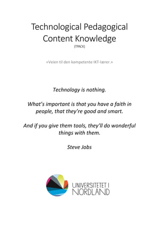 Technological Pedagogical
Content Knowledge
(TPACK)
«Veien til den kompetente IKT-lærer.»
Technology is nothing.
What’s important is that you have a faith in
people, that they’re good and smart.
And if you give them tools, they’ll do wonderful
things with them.
Steve Jobs
 