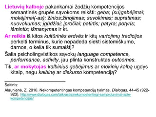 Lietuvių kalboje pakankamai žodžių kompetencijos
semantinės grupės sąvokoms reikšti: geba; (su)gebėjimai;
mokėjimai(-as); žinios;žinojimas; suvokimas; supratimas;
nuovokumas; įgūdžiai; įpročiai; patirtis; patyra; potyris;
išmintis; išmanymas ir kt.
Ar reikia iš kitos kultūrinės erdvės ir kitų vartojimų tradicijos
perkelti terminus, kurie nepadeda siekti sistemiškumo,
darnos, o kelia tik sumaištį?
Šalia psicholingvistikos sąvokų language competence,
performance, activity, jau plinta konstruktas outcomes.
Tik, ar mokytojas kalbinius gebėjimus ar mokinių kalbą ugdys
kitaip, negu kalbinę ar diskurso kompetenciją?
_____________________
Šaltinis:
Alaunienė, Z. 2010. Nekompetentingas kompetencijų tyrimas. Dialogas. 44-45 (922-
923). http://www.dialogas.com/laikrastis/nekompetentingi-samprotavimai-apie-
kompetencijas/
 