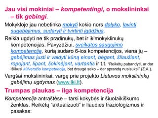 Jau visi mokiniai – kompetentingi, o mokslininkai
– tik gebingi.
Mokykloje jau nebetinka mokyti kokio nors dalyko, lavinti
sugebėjimus, sudaryti ir tvirtinti įgūdžius.
Reikia ugdyti ne tik pradinukų, bet ir ikimokyklinukų
kompetencijas. Pavyzdžiui, sveikatos saugojimo
kompetenciją, kurią sudaro 6-ios kompetencijos, viena jų –
gebėjimas justi ir valdyti kūną einant, bėgant, šliaužiant,
ropojant, lipant, šokinėjant, vartantis ir t.t. “Reikėtų pabandyti, ar dar
išlikusi kūlversčio kompetencija, bet draugė sako – dar sprandą nusisuksi” (Z.A.).
Vargšai mokslininkai, vargę prie projekto Lietuvos mokslininkų
gebėjimų ugdymas (www.lki.lt).
Trumpas plaukas – ilga kompetencija
Kompetencija antraštėse – tarsi kokybės ir šiuolaikiškumo
ženklas. Reikėtų “aktualizuoti” ir liaudies fraziologizmus ir
pasakas:
 
