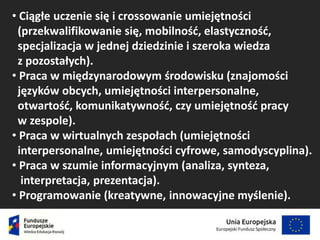 • Ciągłe uczenie się i crossowanie umiejętności
(przekwalifikowanie się, mobilność, elastyczność,
specjalizacja w jednej dziedzinie i szeroka wiedza
z pozostałych).
• Praca w międzynarodowym środowisku (znajomości
języków obcych, umiejętności interpersonalne,
otwartość, komunikatywność, czy umiejętność pracy
w zespole).
• Praca w wirtualnych zespołach (umiejętności
interpersonalne, umiejętności cyfrowe, samodyscyplina).
• Praca w szumie informacyjnym (analiza, synteza,
interpretacja, prezentacja).
• Programowanie (kreatywne, innowacyjne myślenie).
 
