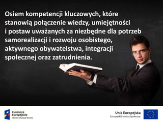Osiem kompetencji kluczowych, które
stanowią połączenie wiedzy, umiejętności
i postaw uważanych za niezbędne dla potrzeb
samorealizacji i rozwoju osobistego,
aktywnego obywatelstwa, integracji
społecznej oraz zatrudnienia.
 