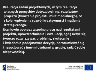 Realizacja zadań projektowych, w tym realizacja
własnych pomysłów dotyczących np. rezultatów
projektu (tworzenie projektu multimedialnego), co
z kolei wpłynie na rozwój kreatywności i myślenia
strategicznego.
Uczniowie poprzez wspólną pracę nad rezultatami
projektu, upowszechnianie i ewaluacją będą uczyć się
twórczo rozwiązywać problemy, skutecznie
i świadomie podejmować decyzję, porozumiewać się
i negocjować z innymi osobami w grupie, radzić sobie
niepewnością.
 