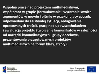 Wspólna pracę nad projektem multimedialnym,
współpraca w grupie (formułowanie i wyrażanie swoich
argumentów w mowie i piśmie w przekonujący sposób,
odpowiednio do zaistniałej sytuacji, redagowanie
opracowanych treści), pracę nad upowszechnianiem
i ewaluacją projektu (tworzenie komunikatów w zależności
od narzędzi komunikacyjnych i grupy docelowe,
prezentowanie przygotowanych projektów
multimedialnych na forum klasy, szkoły).
 