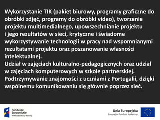 Wykorzystanie TIK (pakiet biurowy, programy graficzne do
obróbki zdjęć, programy do obróbki video), tworzenie
projektu multimedialnego, upowszechnianie projektu
i jego rezultatów w sieci, krytyczne i świadome
wykorzystywanie technologii w pracy nad wspomnianymi
rezultatami projektu oraz poszanowanie własności
intelektualnej.
Udział w zajęciach kulturalno-pedagogicznych oraz udział
w zajęciach komputerowych w szkole partnerskiej.
Podtrzymywanie znajomości z uczniami z Portugalii, dzięki
wspólnemu komunikowaniu się głównie poprzez sieć.
 