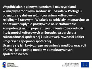 Współdziałanie z innymi uczniami i nauczycielami
w międzynarodowym środowisku. Szkoła w Portugalii
odznacza się dużym zróżnicowaniem kulturowym,
religijnym i rasowym. W szkole są oddziały integracyjne co
dodatkowo wpłynie pozytywnie na kształtowanie
kompetencji m. in. poprzez: zrozumienie różnorodności
i tożsamości kulturowych w Europie, wsparcie dla
różnorodności społecznej i kulturowej, równości kobiet
i mężczyzn i spójności społecznej.
Uczenie się ich krytycznego rozumienia mediów oraz roli
i funkcji jakie pełnią media w demokratycznych
społeczeństwach.
 