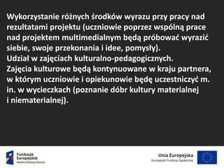Wykorzystanie różnych środków wyrazu przy pracy nad
rezultatami projektu (uczniowie poprzez wspólną prace
nad projektem multimedialnym będą próbować wyrazić
siebie, swoje przekonania i idee, pomysły).
Udział w zajęciach kulturalno-pedagogicznych.
Zajęcia kulturowe będą kontynuowane w kraju partnera,
w którym uczniowie i opiekunowie będę uczestniczyć m.
in. w wycieczkach (poznanie dóbr kultury materialnej
i niematerialnej).
 