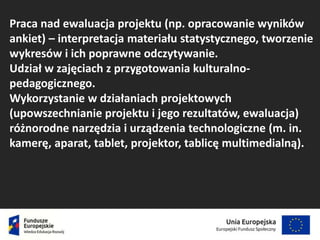 Praca nad ewaluacja projektu (np. opracowanie wyników
ankiet) – interpretacja materiału statystycznego, tworzenie
wykresów i ich poprawne odczytywanie.
Udział w zajęciach z przygotowania kulturalno-
pedagogicznego.
Wykorzystanie w działaniach projektowych
(upowszechnianie projektu i jego rezultatów, ewaluacja)
różnorodne narzędzia i urządzenia technologiczne (m. in.
kamerę, aparat, tablet, projektor, tablicę multimedialną).
 