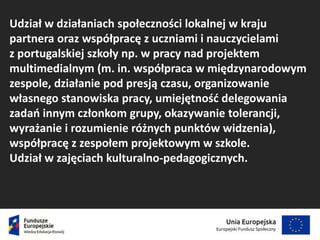 Udział w działaniach społeczności lokalnej w kraju
partnera oraz współpracę z uczniami i nauczycielami
z portugalskiej szkoły np. w pracy nad projektem
multimedialnym (m. in. współpraca w międzynarodowym
zespole, działanie pod presją czasu, organizowanie
własnego stanowiska pracy, umiejętność delegowania
zadań innym członkom grupy, okazywanie tolerancji,
wyrażanie i rozumienie różnych punktów widzenia),
współpracę z zespołem projektowym w szkole.
Udział w zajęciach kulturalno-pedagogicznych.
 