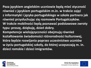 Poza językiem angielskim uczniowie będą mieć styczność
również z językiem portugalskim m.in. w trakcie zajęć
z informatyki i języka portugalskiego w szkole partnera jak
również przysłuchując się rozmowie Portugalczyków.
W trakcie mobilności będą poznawać podstawowe zwroty
typu: proszę, dziękuję, dzień dobry.
Kompetencje wielojęzyczności obejmują również
kształtowanie świadomości różnorodności kulturowej,
która będzie rozwijania poprzez uczestnictwo uczniów
w życiu portugalskiej szkoły, do której uczęszczają m. in.
dzieci romskie i dzieci imigrantów.
 