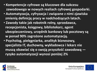 • Kompetencje cyfrowe są kluczowe dla sukcesu
zawodowego w nowych realiach cyfrowej gospodarki.
• Automatyzacja, cyfryzacja i związane z nimi zjawiska
zmienią definicję pracy w nadchodzących latach.
• Zawody takie jak robotnik rolny, sprzedawca,
recepcjonista, księgowy, bibliotekarz, agent
ubezpieczeniowy, urzędnik bankowy lub pocztowy są
w ponad 90% zagrożone automatyzacją.
• Psycholog, pielęgniarka, analityk biznesowy,
specjalista IT, duchowny, wykładowca i lekarz nie
muszą obawiać się o swoją przyszłość zawodową —
ryzyko automatyzacji wynosi poniżej 2%
 