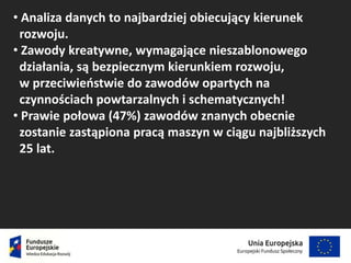 • Analiza danych to najbardziej obiecujący kierunek
rozwoju.
• Zawody kreatywne, wymagające nieszablonowego
działania, są bezpiecznym kierunkiem rozwoju,
w przeciwieństwie do zawodów opartych na
czynnościach powtarzalnych i schematycznych!
• Prawie połowa (47%) zawodów znanych obecnie
zostanie zastąpiona pracą maszyn w ciągu najbliższych
25 lat.
 