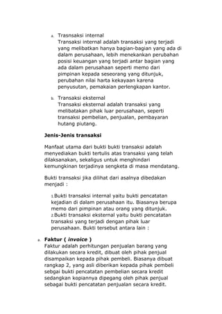 a. Trasnsaksi internal
       Transaksi internal adalah transaksi yang terjadi
       yang melibatkan hanya bagian-bagian yang ada di
       dalam perusahaan, lebih menekankan perubahan
       posisi keuangan yang terjadi antar bagian yang
       ada dalam perusahaan seperti memo dari
       pimpinan kepada seseorang yang ditunjuk,
       perubahan nilai harta kekayaan karena
       penyusutan, pemakaian perlengkapan kantor.

     b. Transaksi eksternal
       Transaksi eksternal adalah transaksi yang
       melibatakan pihak luar perusahaan, seperti
       transaksi pembelian, penjualan, pembayaran
       hutang piutang.

  Jenis-Jenis transaksi

  Manfaat utama dari bukti bukti transaksi adalah
  menyediakan bukti tertulis atas transaksi yang telah
  dilaksanakan, sekaligus untuk menghindari
  kemungkinan terjadinya sengketa di masa mendatang.

  Bukti transaksi jika dilihat dari asalnya dibedakan
  menjadi :

     1.Bukti transaksi internal yaitu bukti pencatatan
     kejadian di dalam perusahaan itu. Biasanya berupa
     memo dari pimpinan atau orang yang ditunjuk.
     2.Bukti transaksi eksternal yaitu bukti pencatatan
     transaksi yang terjadi dengan pihak luar
     perusahaan. Bukti tersebut antara lain :

a. Faktur ( invoice )
  Faktur adalah perhitungan penjualan barang yang
  dilakukan secara kredit, dibuat oleh pihak penjual
  disampaikan kepada pihak pembeli. Biasanya dibuat
  rangkap 2, yang asli diberikan kepada pihak pembeli
  sebgai bukti pencatatan pembelian secara kredit
  sedangkan kopiannya dipegang oleh pihak penjual
  sebagai bukti pencatatan penjualan secara kredit.
 