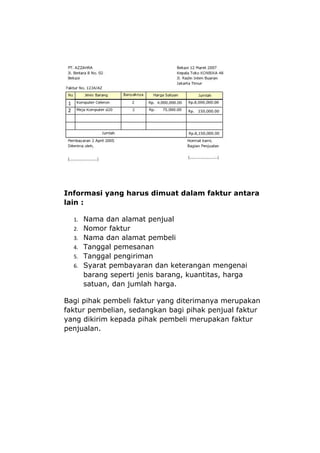 Informasi yang harus dimuat dalam faktur antara
lain :

  1. Nama dan alamat penjual
  2. Nomor faktur
  3. Nama dan alamat pembeli
  4. Tanggal pemesanan
  5. Tanggal pengiriman
  6. Syarat pembayaran dan keterangan mengenai
     barang seperti jenis barang, kuantitas, harga
     satuan, dan jumlah harga.

Bagi pihak pembeli faktur yang diterimanya merupakan
faktur pembelian, sedangkan bagi pihak penjual faktur
yang dikirim kepada pihak pembeli merupakan faktur
penjualan.
 