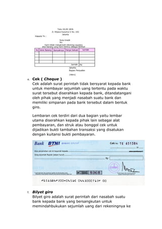 e. Cek ( Cheque )
     Cek adalah surat perintah tidak bersyarat kepada bank
     untuk membayar sejumlah uang tertentu pada waktu
     surat tersebut diserahkan kepada bank, ditandatangani
     oleh pihak yang menjadi nasabah suatu bank dan
     memiliki simpanan pada bank tersebut dalam bentuk
     giro.

     Lembaran cek terdiri dari dua bagian yaitu lembar
     utama diserahkan kepada pihak lain sebagai alat
     pembayaran, dan struk atau bonggol cek untuk
     dijadikan bukti tambahan transaksi yang disatukan
     dengan kuitansi bukti pembayaran.




f.   Bilyet giro
     Bilyet giro adalah surat perintah dari nasabah suatu
     bank kepada bank yang bersangkutan untuk
     memindahbukukan sejumlah uang dari rekeningnya ke
 