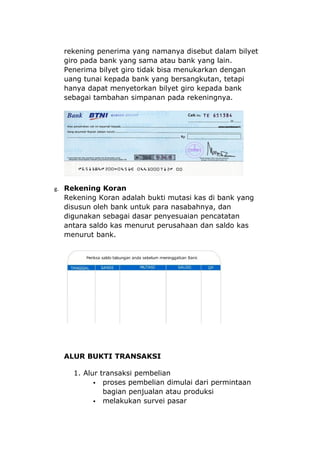 rekening penerima yang namanya disebut dalam bilyet
  giro pada bank yang sama atau bank yang lain.
  Penerima bilyet giro tidak bisa menukarkan dengan
  uang tunai kepada bank yang bersangkutan, tetapi
  hanya dapat menyetorkan bilyet giro kepada bank
  sebagai tambahan simpanan pada rekeningnya.




g. Rekening Koran
  Rekening Koran adalah bukti mutasi kas di bank yang
  disusun oleh bank untuk para nasabahnya, dan
  digunakan sebagai dasar penyesuaian pencatatan
  antara saldo kas menurut perusahaan dan saldo kas
  menurut bank.




  ALUR BUKTI TRANSAKSI

    1. Alur transaksi pembelian
           proses pembelian dimulai dari permintaan
             bagian penjualan atau produksi
           melakukan survei pasar
 