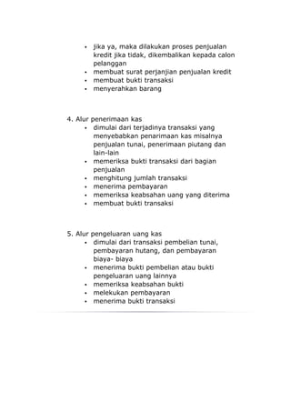    jika ya, maka dilakukan proses penjualan
         kredit jika tidak, dikembalikan kepada calon
         pelanggan
        membuat surat perjanjian penjualan kredit
        membuat bukti transaksi
        menyerahkan barang



4. Alur penerimaan kas
       dimulai dari terjadinya transaksi yang
         menyebabkan penarimaan kas misalnya
         penjualan tunai, penerimaan piutang dan
         lain-lain
       memeriksa bukti transaksi dari bagian
         penjualan
       menghitung jumlah transaksi
       menerima pembayaran
       memeriksa keabsahan uang yang diterima
       membuat bukti transaksi




5. Alur pengeluaran uang kas
       dimulai dari transaksi pembelian tunai,
         pembayaran hutang, dan pembayaran
         biaya- biaya
       menerima bukti pembelian atau bukti
         pengeluaran uang lainnya
       memeriksa keabsahan bukti
       melekukan pembayaran
       menerima bukti transaksi
 