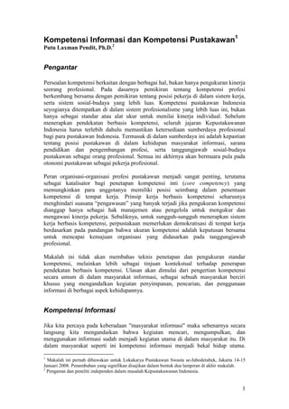 1
Kompetensi Informasi dan Kompetensi Pustakawan1
Putu Laxman Pendit, Ph.D.2
Pengantar
Persoalan kompetensi berkaitan dengan berbagai hal, bukan hanya pengukuran kinerja
seorang profesional. Pada dasarnya pemikiran tentang kompetensi profesi
berkembang bersama dengan pemikiran tentang posisi pekerja di dalam sistem kerja,
serta sistem sosial-budaya yang lebih luas. Kompetensi pustakawan Indonesia
seyogianya ditempatkan di dalam sistem profesionalisme yang lebih luas ini, bukan
hanya sebagai standar atau alat ukur untuk menilai kinerja individual. Sebelum
menerapkan pendekatan berbasis kompetensi, seluruh jajaran Kepustakawanan
Indonesia harus terlebih dahulu memastikan ketersediaan sumberdaya profesional
bagi para pustakawan Indonesia. Termasuk di dalam sumberdaya ini adalah kepastian
tentang posisi pustakawan di dalam kehidupan masyarakat informasi, sarana
pendidikan dan pengembangan profesi, serta tanggungjawab sosial-budaya
pustakawan sebagai orang profesional. Semua ini akhirnya akan bermuara pula pada
otonomi pustakawan sebagai pekerja profesional.
Peran organisasi-organisasi profesi pustakawan menjadi sangat penting, terutama
sebagai katalisator bagi penetapan kompetensi inti (core competency) yang
memungkinkan para anggotanya memiliki posisi seimbang dalam penentuan
kompetensi di tempat kerja. Prinsip kerja berbasis kompetensi seharusnya
menghindari suasana “pengawasan” yang banyak terjadi jika pengukuran kompetensi
dianggap hanya sebagai hak manajemen atau pengelola untuk mengukur dan
mengawasi kinerja pekerja. Sebaliknya, untuk sungguh-sungguh menerapkan sistem
kerja berbasis kompetensi, perpustakaan memerlukan demokratisasi di tempat kerja
berdasarkan pada pandangan bahwa ukuran kompetensi adalah keputusan bersama
untuk mencapai kemajuan organisasi yang didasarkan pada tanggungjawab
profesional.
Makalah ini tidak akan membahas teknis penetapan dan pengukuran standar
kompetensi, melainkan lebih sebagai tinjuan kontekstual terhadap penerapan
pendekatan berbasis kompetensi. Ulasan akan dimulai dari pengertian kompetensi
secara umum di dalam masyarakat informasi, sebagai sebuah masyarakat berciri
khusus yang mengandalkan kegiatan penyimpanan, pencarian, dan penggunaan
informasi di berbagai aspek kehidupannya.
Kompetensi Informasi
Jika kita percaya pada keberadaan "masyarakat informasi" maka sebenarnya secara
langsung kita mengandaikan bahwa kegiatan mencari, mengumpulkan, dan
menggunakan informasi sudah menjadi kegiatan utama di dalam masyarakat itu. Di
dalam masyarakat seperti ini kompetensi informasi menjadi bekal hidup utama.
1
Makalah ini pernah dibawakan untuk Lokakarya Pustakawan Swasta se-Jabodetabek, Jakarta 14-15
Januari 2008. Penambahan yang signifikan disajikan dalam bentuk dua lampiran di akhir makalah.
2
Pengamat dan peneliti independen dalam masalah Kepustakawanan Indonesia.
 