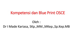 Kompetensi dan Blue Print OSCE
Oleh :
Dr I Made Kariasa, SKp.,MM.,MKep.,Sp.Kep.MB
 