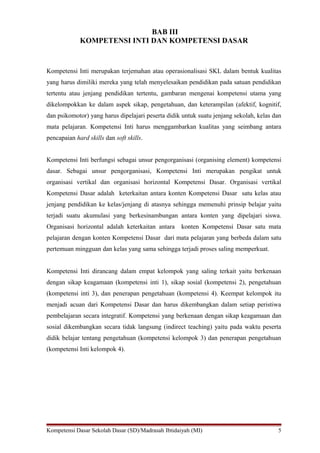 BAB III 
KOMPETENSI INTI DAN KOMPETENSI DASAR 
Kompetensi Inti merupakan terjemahan atau operasionalisasi SKL dalam bentuk kualitas 
yang harus dimiliki mereka yang telah menyelesaikan pendidikan pada satuan pendidikan 
tertentu atau jenjang pendidikan tertentu, gambaran mengenai kompetensi utama yang 
dikelompokkan ke dalam aspek sikap, pengetahuan, dan keterampilan (afektif, kognitif, 
dan psikomotor) yang harus dipelajari peserta didik untuk suatu jenjang sekolah, kelas dan 
mata pelajaran. Kompetensi Inti harus menggambarkan kualitas yang seimbang antara 
pencapaian hard skills dan soft skills. 
Kompetensi Inti berfungsi sebagai unsur pengorganisasi (organising element) kompetensi 
dasar. Sebagai unsur pengorganisasi, Kompetensi Inti merupakan pengikat untuk 
organisasi vertikal dan organisasi horizontal Kompetensi Dasar. Organisasi vertikal 
Kompetensi Dasar adalah keterkaitan antara konten Kompetensi Dasar satu kelas atau 
jenjang pendidikan ke kelas/jenjang di atasnya sehingga memenuhi prinsip belajar yaitu 
terjadi suatu akumulasi yang berkesinambungan antara konten yang dipelajari siswa. 
Organisasi horizontal adalah keterkaitan antara konten Kompetensi Dasar satu mata 
pelajaran dengan konten Kompetensi Dasar dari mata pelajaran yang berbeda dalam satu 
pertemuan mingguan dan kelas yang sama sehingga terjadi proses saling memperkuat. 
Kompetensi Inti dirancang dalam empat kelompok yang saling terkait yaitu berkenaan 
dengan sikap keagamaan (kompetensi inti 1), sikap sosial (kompetensi 2), pengetahuan 
(kompetensi inti 3), dan penerapan pengetahuan (kompetensi 4). Keempat kelompok itu 
menjadi acuan dari Kompetensi Dasar dan harus dikembangkan dalam setiap peristiwa 
pembelajaran secara integratif. Kompetensi yang berkenaan dengan sikap keagamaan dan 
sosial dikembangkan secara tidak langsung (indirect teaching) yaitu pada waktu peserta 
didik belajar tentang pengetahuan (kompetensi kelompok 3) dan penerapan pengetahuan 
(kompetensi Inti kelompok 4). 
Kompetensi Dasar Sekolah Dasar (SD)/Madrasah Ibtidaiyah (MI) 5 
 