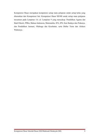 Kompetensi Dasar merupakan kompetensi setiap mata pelajaran untuk setiap kelas yang 
diturunkan dari Kompetensi Inti. Kompetensi Dasar SD/MI untuk setiap mata pelajaran 
tercantum pada Lampiran 1A s.d. Lampiran 9 yang mencakup: Pendidikan Agama dan 
Budi Pekerti, PPKn, Bahasa Indonesia, Matematika, IPA, IPS, Seni Budaya dan Prakarya, 
dan Pendidikan Jasmani, Olahraga dan Kesehatan, serta Daftar Tema dan Alokasi 
Waktunya. 
Kompetensi Dasar Sekolah Dasar (SD)/Madrasah Ibtidaiyah (MI) 8 
 