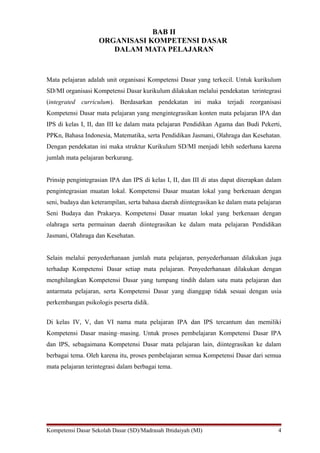 BAB II 
ORGANISASI KOMPETENSI DASAR 
DALAM MATA PELAJARAN 
Mata pelajaran adalah unit organisasi Kompetensi Dasar yang terkecil. Untuk kurikulum 
SD/MI organisasi Kompetensi Dasar kurikulum dilakukan melalui pendekatan terintegrasi 
(integrated curriculum). Berdasarkan pendekatan ini maka terjadi reorganisasi 
Kompetensi Dasar mata pelajaran yang mengintegrasikan konten mata pelajaran IPA dan 
IPS di kelas I, II, dan III ke dalam mata pelajaran Pendidikan Agama dan Budi Pekerti, 
PPKn, Bahasa Indonesia, Matematika, serta Pendidikan Jasmani, Olahraga dan Kesehatan. 
Dengan pendekatan ini maka struktur Kurikulum SD/MI menjadi lebih sederhana karena 
jumlah mata pelajaran berkurang. 
Prinsip pengintegrasian IPA dan IPS di kelas I, II, dan III di atas dapat diterapkan dalam 
pengintegrasian muatan lokal. Kompetensi Dasar muatan lokal yang berkenaan dengan 
seni, budaya dan keterampilan, serta bahasa daerah diintegrasikan ke dalam mata pelajaran 
Seni Budaya dan Prakarya. Kompetensi Dasar muatan lokal yang berkenaan dengan 
olahraga serta permainan daerah diintegrasikan ke dalam mata pelajaran Pendidikan 
Jasmani, Olahraga dan Kesehatan. 
Selain melalui penyederhanaan jumlah mata pelajaran, penyederhanaan dilakukan juga 
terhadap Kompetensi Dasar setiap mata pelajaran. Penyederhanaan dilakukan dengan 
menghilangkan Kompetensi Dasar yang tumpang tindih dalam satu mata pelajaran dan 
antarmata pelajaran, serta Kompetensi Dasar yang dianggap tidak sesuai dengan usia 
perkembangan psikologis peserta didik. 
Di kelas IV, V, dan VI nama mata pelajaran IPA dan IPS tercantum dan memiliki 
Kompetensi Dasar masing–masing. Untuk proses pembelajaran Kompetensi Dasar IPA 
dan IPS, sebagaimana Kompetensi Dasar mata pelajaran lain, diintegrasikan ke dalam 
berbagai tema. Oleh karena itu, proses pembelajaran semua Kompetensi Dasar dari semua 
mata pelajaran terintegrasi dalam berbagai tema. 
Kompetensi Dasar Sekolah Dasar (SD)/Madrasah Ibtidaiyah (MI) 4 
 
