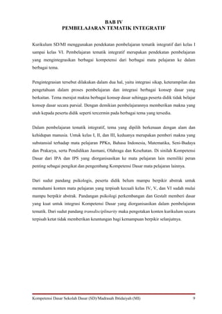 BAB IV
                 PEMBELAJARAN TEMATIK INTEGRATIF


Kurikulum SD/MI menggunakan pendekatan pembelajaran tematik integratif dari kelas I
sampai kelas VI. Pembelajaran tematik integratif merupakan pendekatan pembelajaran
yang mengintegrasikan berbagai kompetensi dari berbagai mata pelajaran ke dalam
berbagai tema.


Pengintegrasian tersebut dilakukan dalam dua hal, yaitu integrasi sikap, keterampilan dan
pengetahuan dalam proses pembelajaran dan integrasi berbagai konsep dasar yang
berkaitan. Tema merajut makna berbagai konsep dasar sehingga peserta didik tidak belajar
konsep dasar secara parsial. Dengan demikian pembelajarannya memberikan makna yang
utuh kepada peserta didik seperti tercermin pada berbagai tema yang tersedia.


Dalam pembelajaran tematik integratif, tema yang dipilih berkenaan dengan alam dan
kehidupan manusia. Untuk kelas I, II, dan III, keduanya merupakan pemberi makna yang
substansial terhadap mata pelajaran PPKn, Bahasa Indonesia, Matematika, Seni-Budaya
dan Prakarya, serta Pendidikan Jasmani, Olahraga dan Kesehatan. Di sinilah Kompetensi
Dasar dari IPA dan IPS yang diorganisasikan ke mata pelajaran lain memiliki peran
penting sebagai pengikat dan pengembang Kompetensi Dasar mata pelajaran lainnya.


Dari sudut pandang psikologis, peserta didik belum mampu berpikir abstrak untuk
memahami konten mata pelajaran yang terpisah kecuali kelas IV, V, dan VI sudah mulai
mampu berpikir abstrak. Pandangan psikologi perkembangan dan Gestalt memberi dasar
yang kuat untuk integrasi Kompetensi Dasar yang diorganisasikan dalam pembelajaran
tematik. Dari sudut pandang transdisciplinarity maka pengotakan konten kurikulum secara
terpisah ketat tidak memberikan keuntungan bagi kemampuan berpikir selanjutnya.




Kompetensi Dasar Sekolah Dasar (SD)/Madrasah Ibtidaiyah (MI)                           9
 