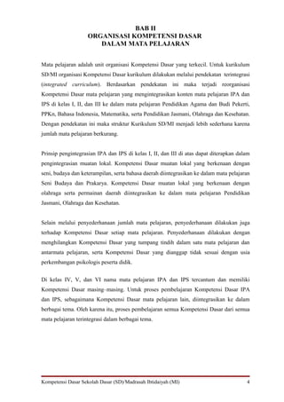 BAB II
                    ORGANISASI KOMPETENSI DASAR
                       DALAM MATA PELAJARAN


Mata pelajaran adalah unit organisasi Kompetensi Dasar yang terkecil. Untuk kurikulum
SD/MI organisasi Kompetensi Dasar kurikulum dilakukan melalui pendekatan terintegrasi
(integrated curriculum). Berdasarkan pendekatan ini maka terjadi reorganisasi
Kompetensi Dasar mata pelajaran yang mengintegrasikan konten mata pelajaran IPA dan
IPS di kelas I, II, dan III ke dalam mata pelajaran Pendidikan Agama dan Budi Pekerti,
PPKn, Bahasa Indonesia, Matematika, serta Pendidikan Jasmani, Olahraga dan Kesehatan.
Dengan pendekatan ini maka struktur Kurikulum SD/MI menjadi lebih sederhana karena
jumlah mata pelajaran berkurang.


Prinsip pengintegrasian IPA dan IPS di kelas I, II, dan III di atas dapat diterapkan dalam
pengintegrasian muatan lokal. Kompetensi Dasar muatan lokal yang berkenaan dengan
seni, budaya dan keterampilan, serta bahasa daerah diintegrasikan ke dalam mata pelajaran
Seni Budaya dan Prakarya. Kompetensi Dasar muatan lokal yang berkenaan dengan
olahraga serta permainan daerah diintegrasikan ke dalam mata pelajaran Pendidikan
Jasmani, Olahraga dan Kesehatan.


Selain melalui penyederhanaan jumlah mata pelajaran, penyederhanaan dilakukan juga
terhadap Kompetensi Dasar setiap mata pelajaran. Penyederhanaan dilakukan dengan
menghilangkan Kompetensi Dasar yang tumpang tindih dalam satu mata pelajaran dan
antarmata pelajaran, serta Kompetensi Dasar yang dianggap tidak sesuai dengan usia
perkembangan psikologis peserta didik.


Di kelas IV, V, dan VI nama mata pelajaran IPA dan IPS tercantum dan memiliki
Kompetensi Dasar masing–masing. Untuk proses pembelajaran Kompetensi Dasar IPA
dan IPS, sebagaimana Kompetensi Dasar mata pelajaran lain, diintegrasikan ke dalam
berbagai tema. Oleh karena itu, proses pembelajaran semua Kompetensi Dasar dari semua
mata pelajaran terintegrasi dalam berbagai tema.




Kompetensi Dasar Sekolah Dasar (SD)/Madrasah Ibtidaiyah (MI)                            4
 