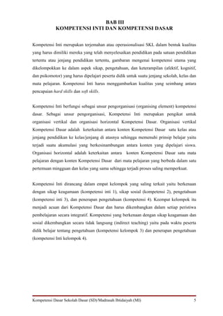 BAB III
             KOMPETENSI INTI DAN KOMPETENSI DASAR


Kompetensi Inti merupakan terjemahan atau operasionalisasi SKL dalam bentuk kualitas
yang harus dimiliki mereka yang telah menyelesaikan pendidikan pada satuan pendidikan
tertentu atau jenjang pendidikan tertentu, gambaran mengenai kompetensi utama yang
dikelompokkan ke dalam aspek sikap, pengetahuan, dan keterampilan (afektif, kognitif,
dan psikomotor) yang harus dipelajari peserta didik untuk suatu jenjang sekolah, kelas dan
mata pelajaran. Kompetensi Inti harus menggambarkan kualitas yang seimbang antara
pencapaian hard skills dan soft skills.


Kompetensi Inti berfungsi sebagai unsur pengorganisasi (organising element) kompetensi
dasar. Sebagai unsur pengorganisasi, Kompetensi Inti merupakan pengikat untuk
organisasi vertikal dan organisasi horizontal Kompetensi Dasar. Organisasi vertikal
Kompetensi Dasar adalah keterkaitan antara konten Kompetensi Dasar satu kelas atau
jenjang pendidikan ke kelas/jenjang di atasnya sehingga memenuhi prinsip belajar yaitu
terjadi suatu akumulasi yang berkesinambungan antara konten yang dipelajari siswa.
Organisasi horizontal adalah keterkaitan antara    konten Kompetensi Dasar satu mata
pelajaran dengan konten Kompetensi Dasar dari mata pelajaran yang berbeda dalam satu
pertemuan mingguan dan kelas yang sama sehingga terjadi proses saling memperkuat.


Kompetensi Inti dirancang dalam empat kelompok yang saling terkait yaitu berkenaan
dengan sikap keagamaan (kompetensi inti 1), sikap sosial (kompetensi 2), pengetahuan
(kompetensi inti 3), dan penerapan pengetahuan (kompetensi 4). Keempat kelompok itu
menjadi acuan dari Kompetensi Dasar dan harus dikembangkan dalam setiap peristiwa
pembelajaran secara integratif. Kompetensi yang berkenaan dengan sikap keagamaan dan
sosial dikembangkan secara tidak langsung (indirect teaching) yaitu pada waktu peserta
didik belajar tentang pengetahuan (kompetensi kelompok 3) dan penerapan pengetahuan
(kompetensi Inti kelompok 4).




Kompetensi Dasar Sekolah Dasar (SD)/Madrasah Ibtidaiyah (MI)                            5
 