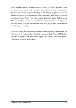 bersifat terbuka dan tidak selalu diorganisasikan berdasarkan disiplin ilmu yang sangat
berorientasi hanya pada filosofi esensialisme dan perenialisme. Mata pelajaran dapat
dijadikan organisasi konten yang dikembangkan dari berbagai disiplin ilmu atau non
disiplin ilmu yang diperbolehkan menurut filosofi rekonstruksi sosial, progresif atau pun
humanisme. Karena filosofi yang dianut dalam kurikulum adalah eklektik seperti
dikemukakan di bagian landasan filosofi maka nama mata pelajaran dan isi mata pelajaran
untuk kurikulum yang akan dikembangkan tidak perlu terikat pada kaedah filosofi
esensialisme dan perenialisme.


Kompetensi Dasar SMP/MTs untuk setiap mata pelajaran tercantum pada Lampiran 1A
s.d. Lampiran 10 yang mencakup: Pendidikan Agama dan Budi Pekerti, PPKn,Bahasa
Indonesia, Matematika, IPA, IPS, Bahasa Inggris, Seni Budaya, Pendidikan Jasmani,
Olahraga dan Kesehatan, serta Prakarya.




KOMPETENSI DASAR SMP/MTs                                                               7
 