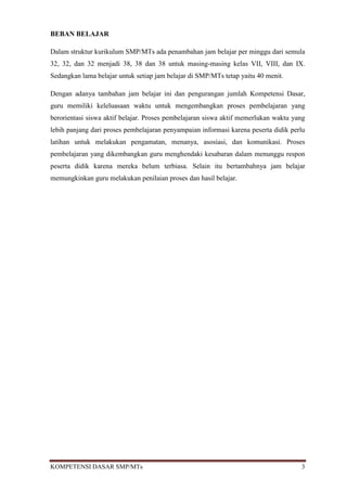 BEBAN BELAJAR

Dalam struktur kurikulum SMP/MTs ada penambahan jam belajar per minggu dari semula
32, 32, dan 32 menjadi 38, 38 dan 38 untuk masing-masing kelas VII, VIII, dan IX.
Sedangkan lama belajar untuk setiap jam belajar di SMP/MTs tetap yaitu 40 menit.

Dengan adanya tambahan jam belajar ini dan pengurangan jumlah Kompetensi Dasar,
guru memiliki keleluasaan waktu untuk mengembangkan proses pembelajaran yang
berorientasi siswa aktif belajar. Proses pembelajaran siswa aktif memerlukan waktu yang
lebih panjang dari proses pembelajaran penyampaian informasi karena peserta didik perlu
latihan untuk melakukan pengamatan, menanya, asosiasi, dan komunikasi. Proses
pembelajaran yang dikembangkan guru menghendaki kesabaran dalam menunggu respon
peserta didik karena mereka belum terbiasa. Selain itu bertambahnya jam belajar
memungkinkan guru melakukan penilaian proses dan hasil belajar.




KOMPETENSI DASAR SMP/MTs                                                             3
 