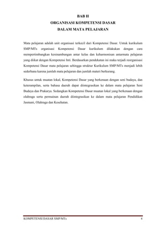 BAB II
                   ORGANISASI KOMPETENSI DASAR
                         DALAM MATA PELAJARAN


Mata pelajaran adalah unit organisasi terkecil dari Kompetensi Dasar. Untuk kurikulum
SMP/MTs     organisasi   Kompetensi     Dasar   kurikulum    dilakukan    dengan    cara
mempertimbangkan kesinambungan antar kelas dan keharmonisan antarmata pelajaran
yang diikat dengan Kompetensi Inti. Berdasarkan pendekatan ini maka terjadi reorganisasi
Kompetensi Dasar mata pelajaran sehingga struktur Kurikulum SMP/MTs menjadi lebih
sederhana karena jumlah mata pelajaran dan jumlah materi berkurang.

Khusus untuk muatan lokal, Kompetensi Dasar yang berkenaan dengan seni budaya, dan
keterampilan, serta bahasa daerah dapat diintegrasikan ke dalam mata pelajaran Seni
Budaya dan Prakarya. Sedangkan Kompetensi Dasar muatan lokal yang berkenaan dengan
olahraga serta permainan daerah diintegrasikan ke dalam mata pelajaran Pendidikan
Jasmani, Olahraga dan Kesehatan.




KOMPETENSI DASAR SMP/MTs                                                              4
 