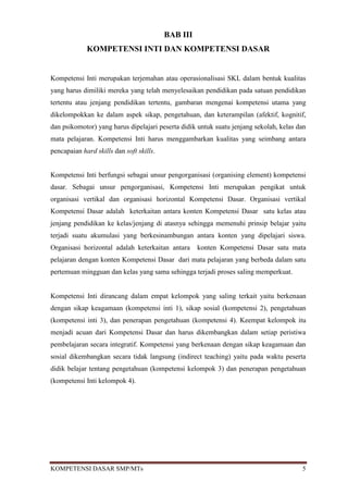 BAB III
             KOMPETENSI INTI DAN KOMPETENSI DASAR


Kompetensi Inti merupakan terjemahan atau operasionalisasi SKL dalam bentuk kualitas
yang harus dimiliki mereka yang telah menyelesaikan pendidikan pada satuan pendidikan
tertentu atau jenjang pendidikan tertentu, gambaran mengenai kompetensi utama yang
dikelompokkan ke dalam aspek sikap, pengetahuan, dan keterampilan (afektif, kognitif,
dan psikomotor) yang harus dipelajari peserta didik untuk suatu jenjang sekolah, kelas dan
mata pelajaran. Kompetensi Inti harus menggambarkan kualitas yang seimbang antara
pencapaian hard skills dan soft skills.


Kompetensi Inti berfungsi sebagai unsur pengorganisasi (organising element) kompetensi
dasar. Sebagai unsur pengorganisasi, Kompetensi Inti merupakan pengikat untuk
organisasi vertikal dan organisasi horizontal Kompetensi Dasar. Organisasi vertikal
Kompetensi Dasar adalah keterkaitan antara konten Kompetensi Dasar satu kelas atau
jenjang pendidikan ke kelas/jenjang di atasnya sehingga memenuhi prinsip belajar yaitu
terjadi suatu akumulasi yang berkesinambungan antara konten yang dipelajari siswa.
Organisasi horizontal adalah keterkaitan antara     konten Kompetensi Dasar satu mata
pelajaran dengan konten Kompetensi Dasar dari mata pelajaran yang berbeda dalam satu
pertemuan mingguan dan kelas yang sama sehingga terjadi proses saling memperkuat.


Kompetensi Inti dirancang dalam empat kelompok yang saling terkait yaitu berkenaan
dengan sikap keagamaan (kompetensi inti 1), sikap sosial (kompetensi 2), pengetahuan
(kompetensi inti 3), dan penerapan pengetahuan (kompetensi 4). Keempat kelompok itu
menjadi acuan dari Kompetensi Dasar dan harus dikembangkan dalam setiap peristiwa
pembelajaran secara integratif. Kompetensi yang berkenaan dengan sikap keagamaan dan
sosial dikembangkan secara tidak langsung (indirect teaching) yaitu pada waktu peserta
didik belajar tentang pengetahuan (kompetensi kelompok 3) dan penerapan pengetahuan
(kompetensi Inti kelompok 4).




KOMPETENSI DASAR SMP/MTs                                                                5
 
