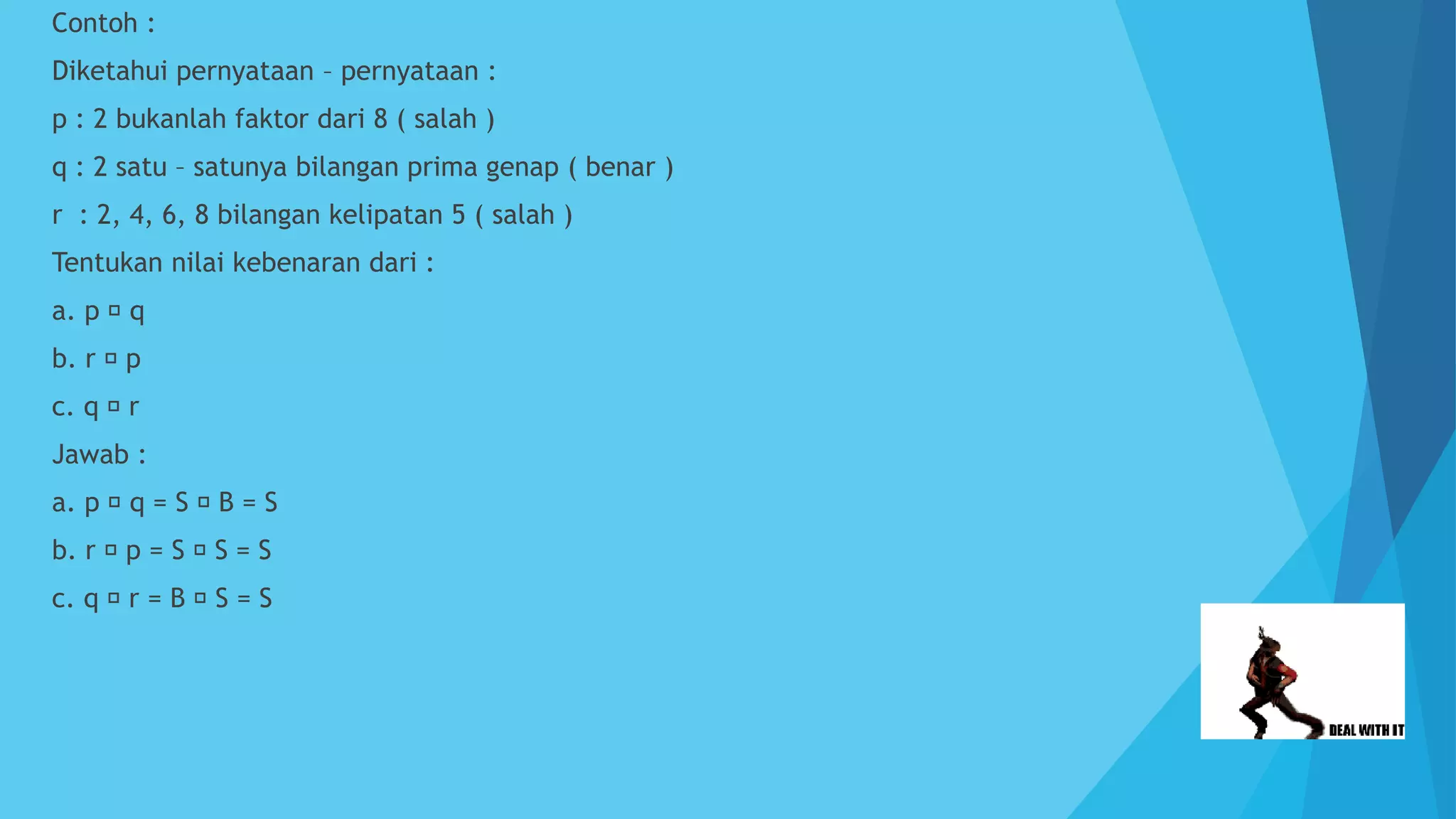  Contoh :
 Diketahui pernyataan – pernyataan :
 p : 2 bukanlah faktor dari 8 ( salah )
 q : 2 satu – satunya bilangan prima genap ( benar )
 r : 2, 4, 6, 8 bilangan kelipatan 5 ( salah )
 Tentukan nilai kebenaran dari :
 a. p q
 b. r p
 c. q r
 Jawab :
 a. p q = S B = S
 b. r p = S S = S
 c. q r = B S = S
 