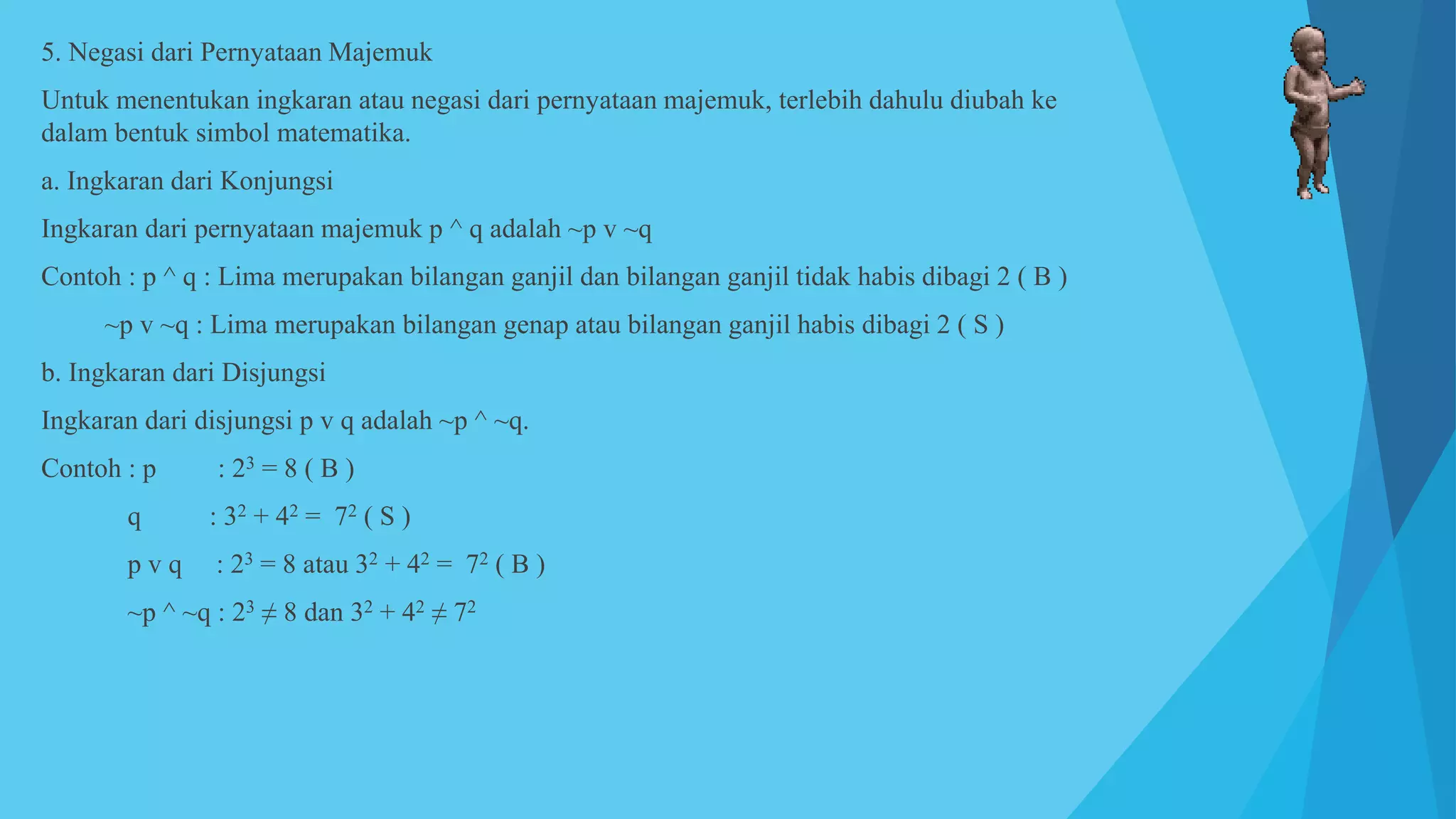 5. Negasi dari Pernyataan Majemuk
Untuk menentukan ingkaran atau negasi dari pernyataan majemuk, terlebih dahulu diubah ke
dalam bentuk simbol matematika.
a. Ingkaran dari Konjungsi
Ingkaran dari pernyataan majemuk p ^ q adalah ~p v ~q
Contoh : p ^ q : Lima merupakan bilangan ganjil dan bilangan ganjil tidak habis dibagi 2 ( B )
~p v ~q : Lima merupakan bilangan genap atau bilangan ganjil habis dibagi 2 ( S )
b. Ingkaran dari Disjungsi
Ingkaran dari disjungsi p v q adalah ~p ^ ~q.
Contoh : p : 23 = 8 ( B )
q : 32 + 42 = 72 ( S )
p v q : 23 = 8 atau 32 + 42 = 72 ( B )
~p ^ ~q : 23 ≠ 8 dan 32 + 42 ≠ 72
 