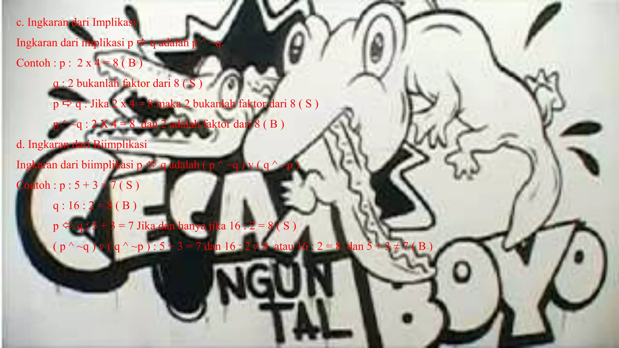 c. Ingkaran dari Implikasi
Ingkaran dari implikasi p  q adalah p ^ ~q.
Contoh : p : 2 x 4 = 8 ( B )
q : 2 bukanlah faktor dari 8 ( S )
p  q : Jika 2 x 4 = 8 maka 2 bukanlah faktor dari 8 ( S )
p ^ ~q : 2 X 4 = 8 dan 2 adalah faktor dari 8 ( B )
d. Ingkaran dari Biimplikasi
Ingkaran dari biimplikasi p  q adalah ( p ^ ~q ) v ( q ^ ~p )
Contoh : p : 5 + 3 = 7 ( S )
q : 16 : 2 = 8 ( B )
p  q : 5 + 3 = 7 Jika dan hanya jika 16 : 2 = 8 ( S )
( p ^ ~q ) v ( q ^ ~p ) : 5 + 3 = 7 dan 16 : 2 ≠ 8 atau 16 : 2 = 8 dan 5 + 3 ≠ 7 ( B )
 