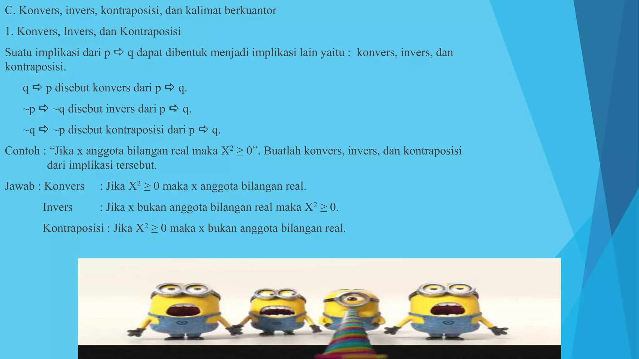 C. Konvers, invers, kontraposisi, dan kalimat berkuantor
1. Konvers, Invers, dan Kontraposisi
Suatu implikasi dari p  q dapat dibentuk menjadi implikasi lain yaitu : konvers, invers, dan
kontraposisi.
a. q  p disebut konvers dari p  q.
b. ~p  ~q disebut invers dari p  q.
c. ~q  ~p disebut kontraposisi dari p  q.
Contoh : “Jika x anggota bilangan real maka X2 ≥ 0”. Buatlah konvers, invers, dan kontraposisi
dari implikasi tersebut.
Jawab : Konvers : Jika X2 ≥ 0 maka x anggota bilangan real.
Invers : Jika x bukan anggota bilangan real maka X2 ≥ 0.
Kontraposisi : Jika X2 ≥ 0 maka x bukan anggota bilangan real.
 