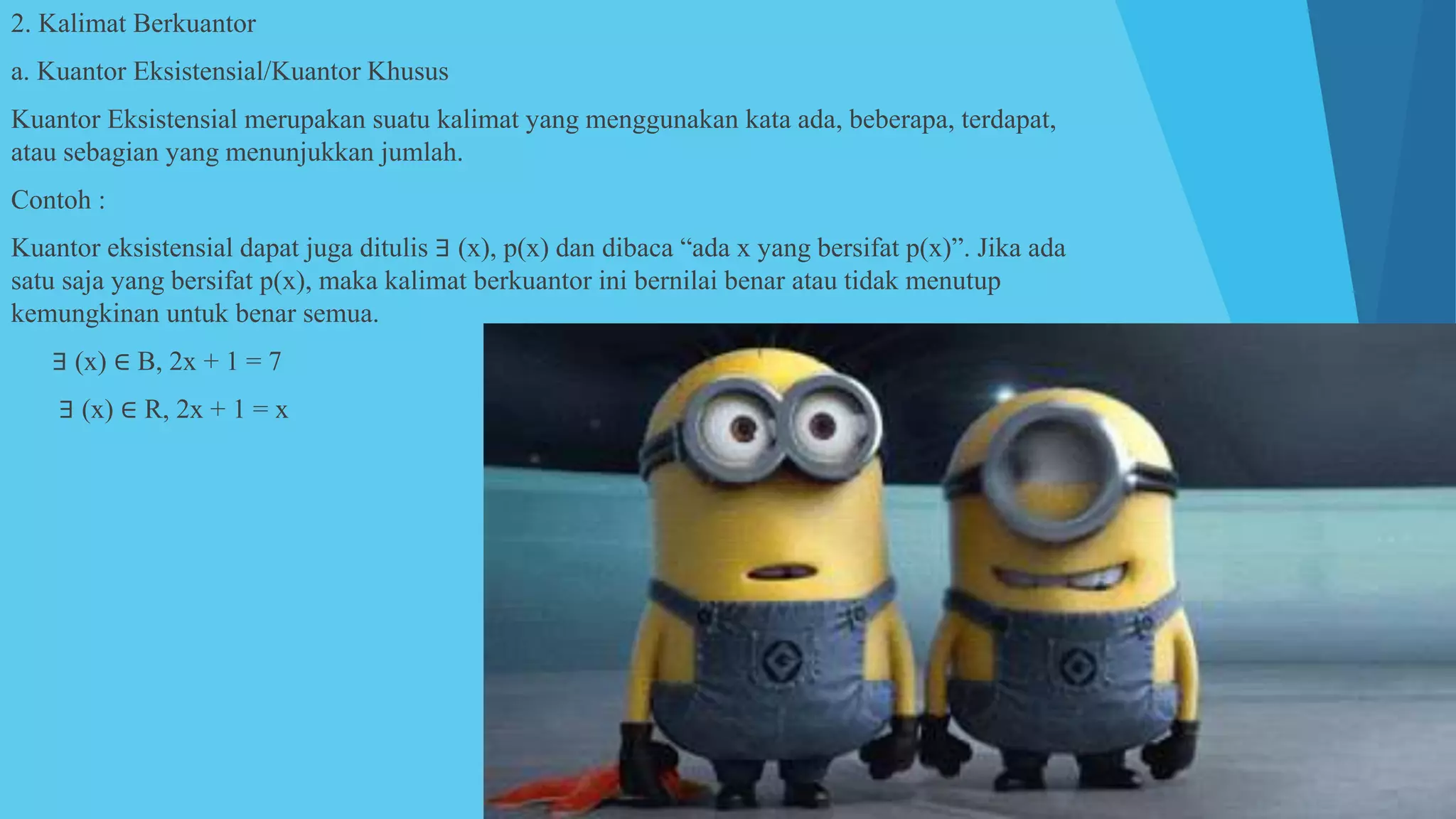 2. Kalimat Berkuantor
a. Kuantor Eksistensial/Kuantor Khusus
Kuantor Eksistensial merupakan suatu kalimat yang menggunakan kata ada, beberapa, terdapat,
atau sebagian yang menunjukkan jumlah.
Contoh :
Kuantor eksistensial dapat juga ditulis ∃ (x), p(x) dan dibaca “ada x yang bersifat p(x)”. Jika ada
satu saja yang bersifat p(x), maka kalimat berkuantor ini bernilai benar atau tidak menutup
kemungkinan untuk benar semua.
1) ∃ (x) ∈ B, 2x + 1 = 7
2) ∃ (x) ∈ R, 2x + 1 = x
 