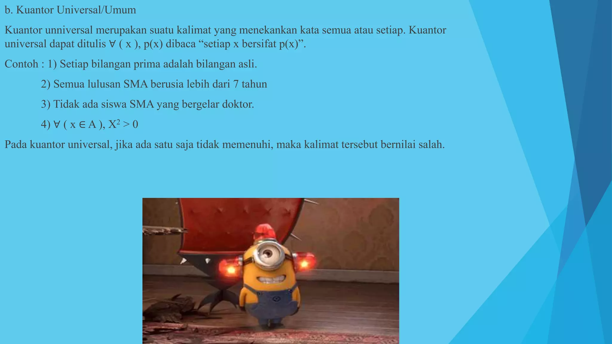 b. Kuantor Universal/Umum
Kuantor unniversal merupakan suatu kalimat yang menekankan kata semua atau setiap. Kuantor
universal dapat ditulis ∀ ( x ), p(x) dibaca “setiap x bersifat p(x)”.
Contoh : 1) Setiap bilangan prima adalah bilangan asli.
2) Semua lulusan SMA berusia lebih dari 7 tahun
3) Tidak ada siswa SMA yang bergelar doktor.
4) ∀ ( x ∈ A ), X2 > 0
Pada kuantor universal, jika ada satu saja tidak memenuhi, maka kalimat tersebut bernilai salah.
 