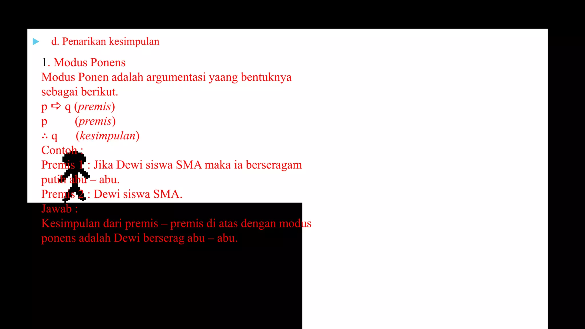 d. Penarikan kesimpulan
1. Modus Ponens
Modus Ponen adalah argumentasi yaang bentuknya
sebagai berikut.
p  q (premis)
p (premis)
∴ q (kesimpulan)
Contoh :
Premis 1 : Jika Dewi siswa SMA maka ia berseragam
putih abu – abu.
Premis 2 : Dewi siswa SMA.
Jawab :
Kesimpulan dari premis – premis di atas dengan modus
ponens adalah Dewi berserag abu – abu.
 