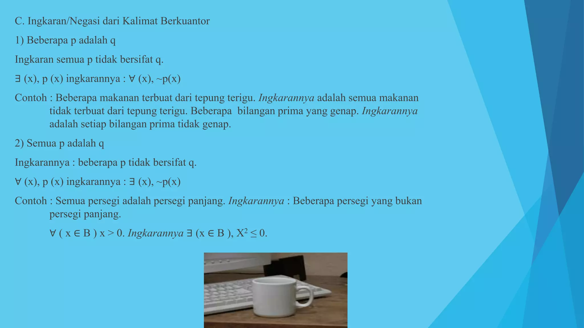 C. Ingkaran/Negasi dari Kalimat Berkuantor
1) Beberapa p adalah q
Ingkaran semua p tidak bersifat q.
∃ (x), p (x) ingkarannya : ∀ (x), ~p(x)
Contoh : Beberapa makanan terbuat dari tepung terigu. Ingkarannya adalah semua makanan
tidak terbuat dari tepung terigu. Beberapa bilangan prima yang genap. Ingkarannya
adalah setiap bilangan prima tidak genap.
2) Semua p adalah q
Ingkarannya : beberapa p tidak bersifat q.
∀ (x), p (x) ingkarannya : ∃ (x), ~p(x)
Contoh : Semua persegi adalah persegi panjang. Ingkarannya : Beberapa persegi yang bukan
persegi panjang.
∀ ( x ∈ B ) x > 0. Ingkarannya ∃ (x ∈ B ), X2 ≤ 0.
 