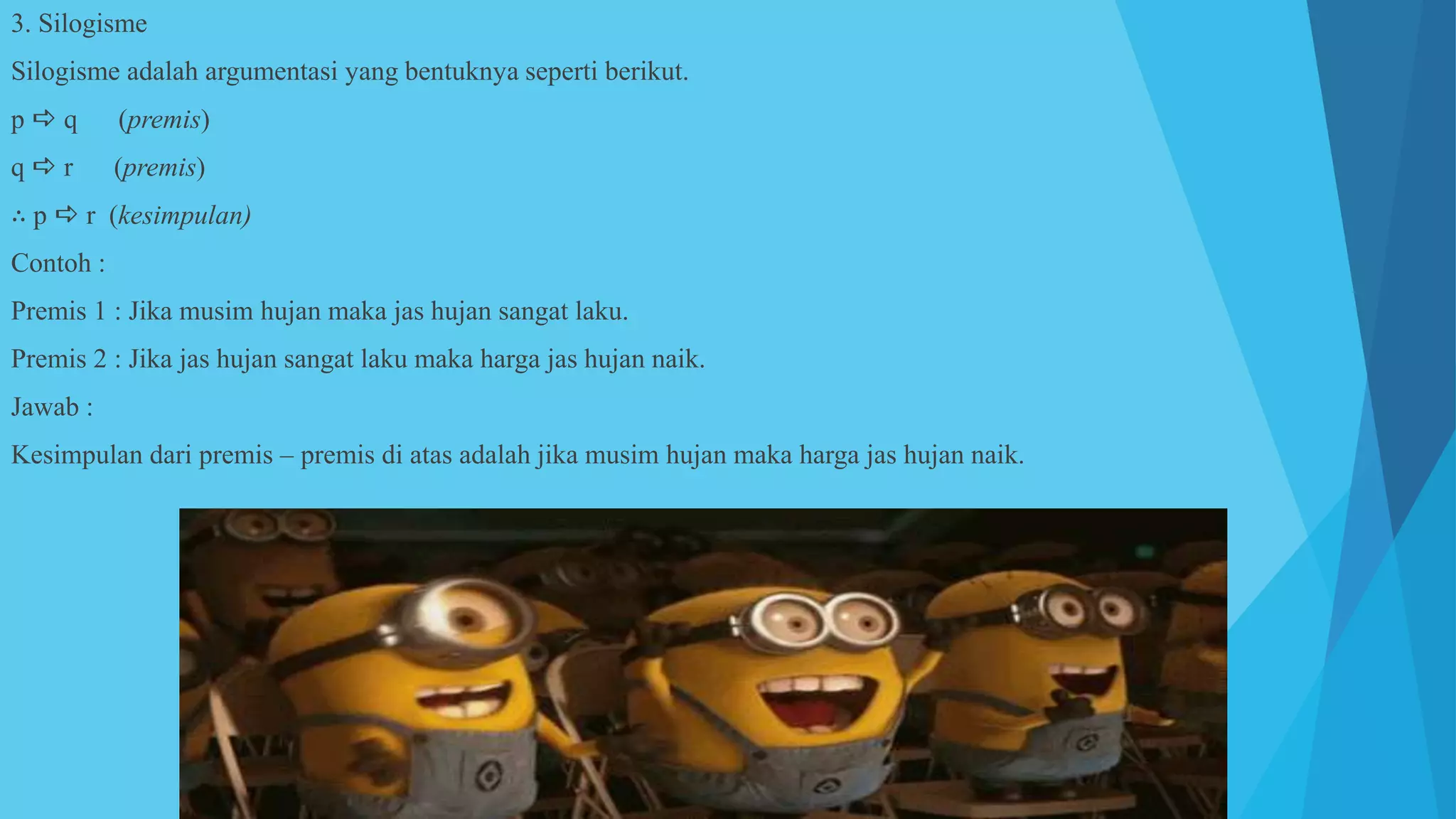 3. Silogisme
Silogisme adalah argumentasi yang bentuknya seperti berikut.
p  q (premis)
q  r (premis)
∴ p  r (kesimpulan)
Contoh :
Premis 1 : Jika musim hujan maka jas hujan sangat laku.
Premis 2 : Jika jas hujan sangat laku maka harga jas hujan naik.
Jawab :
Kesimpulan dari premis – premis di atas adalah jika musim hujan maka harga jas hujan naik.
 