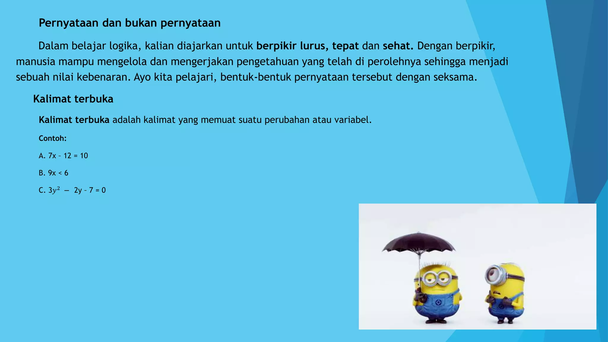A. Pernyataan dan bukan pernyataan
Dalam belajar logika, kalian diajarkan untuk berpikir lurus, tepat dan sehat. Dengan berpikir,
manusia mampu mengelola dan mengerjakan pengetahuan yang telah di perolehnya sehingga menjadi
sebuah nilai kebenaran. Ayo kita pelajari, bentuk-bentuk pernyataan tersebut dengan seksama.
1. Kalimat terbuka
Kalimat terbuka adalah kalimat yang memuat suatu perubahan atau variabel.
Contoh:
A. 7x – 12 = 10
B. 9x < 6
C. 3𝑦2
− 2y – 7 = 0
 