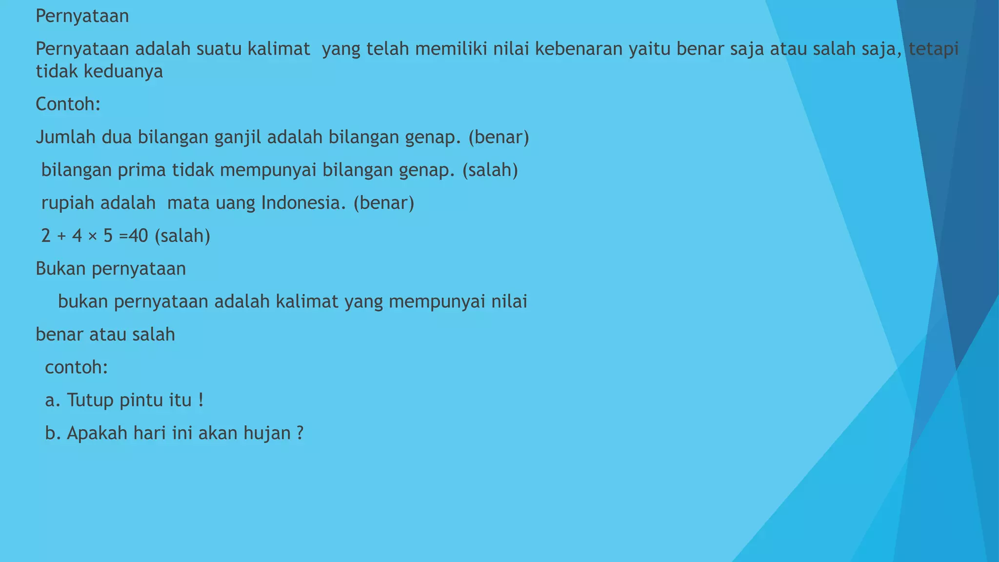  Pernyataan
 Pernyataan adalah suatu kalimat yang telah memiliki nilai kebenaran yaitu benar saja atau salah saja, tetapi
tidak keduanya
 Contoh:
 Jumlah dua bilangan ganjil adalah bilangan genap. (benar)
 bilangan prima tidak mempunyai bilangan genap. (salah)
 rupiah adalah mata uang Indonesia. (benar)
 2 + 4 × 5 =40 (salah)
 Bukan pernyataan
 bukan pernyataan adalah kalimat yang mempunyai nilai
 benar atau salah
 contoh:
 a. Tutup pintu itu !
 b. Apakah hari ini akan hujan ?
 