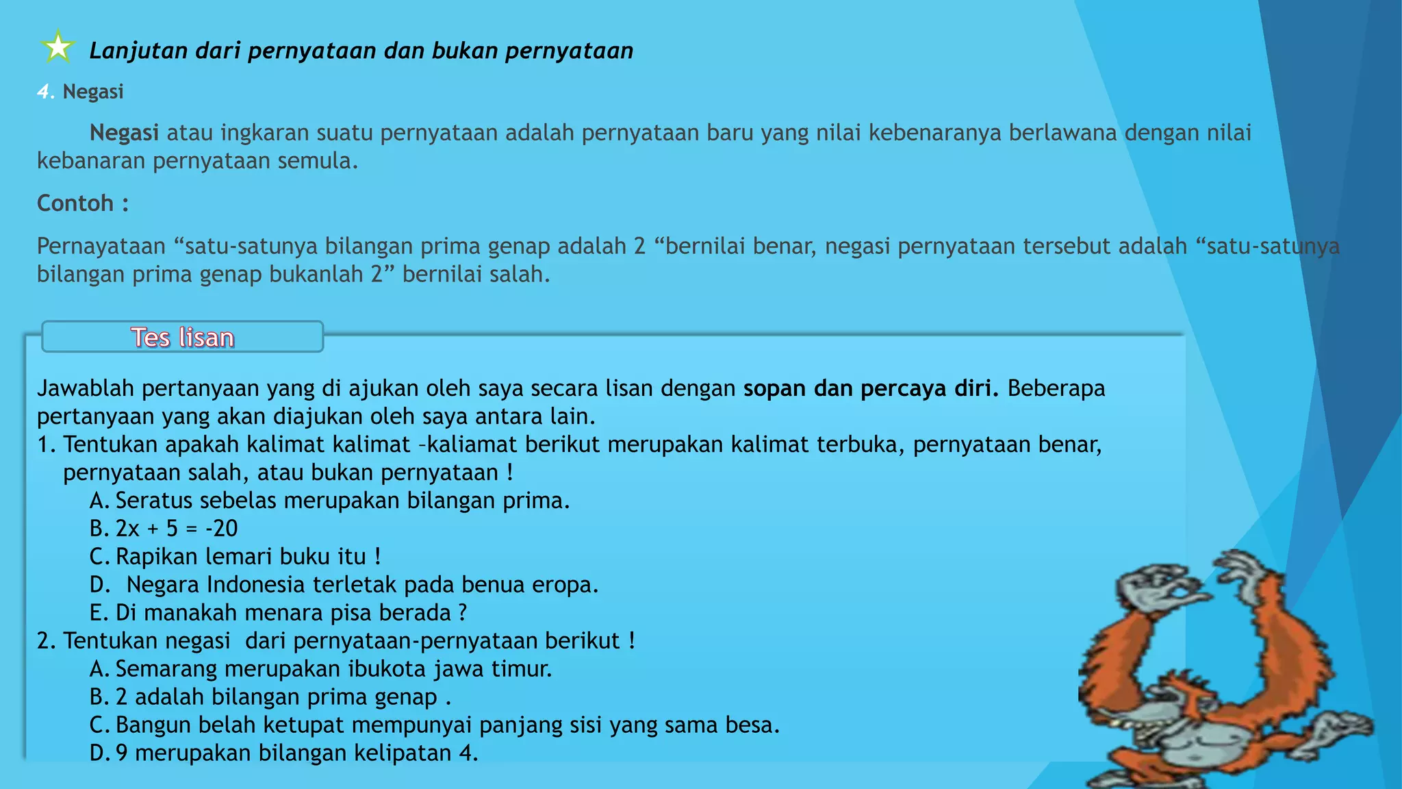 Lanjutan dari pernyataan dan bukan pernyataan
4. Negasi
Negasi atau ingkaran suatu pernyataan adalah pernyataan baru yang nilai kebenaranya berlawana dengan nilai
kebanaran pernyataan semula.
Contoh :
Pernayataan “satu-satunya bilangan prima genap adalah 2 “bernilai benar, negasi pernyataan tersebut adalah “satu-satunya
bilangan prima genap bukanlah 2” bernilai salah.
Jawablah pertanyaan yang di ajukan oleh saya secara lisan dengan sopan dan percaya diri. Beberapa
pertanyaan yang akan diajukan oleh saya antara lain.
1. Tentukan apakah kalimat kalimat –kaliamat berikut merupakan kalimat terbuka, pernyataan benar,
pernyataan salah, atau bukan pernyataan !
A. Seratus sebelas merupakan bilangan prima.
B. 2x + 5 = -20
C. Rapikan lemari buku itu !
D. Negara Indonesia terletak pada benua eropa.
E. Di manakah menara pisa berada ?
2. Tentukan negasi dari pernyataan-pernyataan berikut !
A. Semarang merupakan ibukota jawa timur.
B. 2 adalah bilangan prima genap .
C. Bangun belah ketupat mempunyai panjang sisi yang sama besa.
D.9 merupakan bilangan kelipatan 4.
 