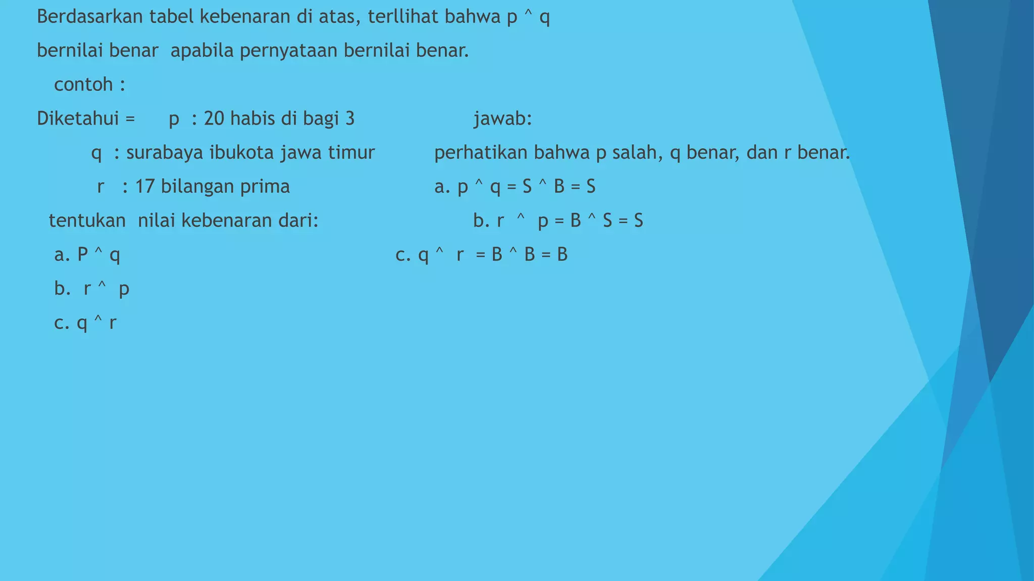  Berdasarkan tabel kebenaran di atas, terllihat bahwa p ^ q
 bernilai benar apabila pernyataan bernilai benar.
 contoh :
 Diketahui = p : 20 habis di bagi 3 jawab:
 q : surabaya ibukota jawa timur perhatikan bahwa p salah, q benar, dan r benar.
 r : 17 bilangan prima a. p ^ q = S ^ B = S
 tentukan nilai kebenaran dari: b. r ^ p = B ^ S = S
 a. P ^ q c. q ^ r = B ^ B = B
 b. r ^ p
 c. q ^ r
 